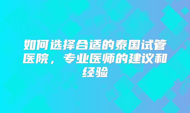 如何选择合适的泰国试管医院，专业医师的建议和经验