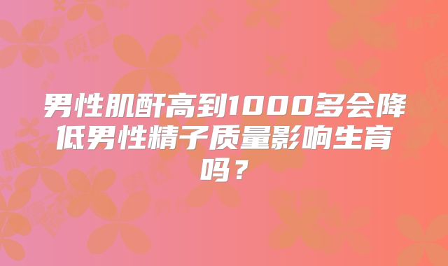 男性肌酐高到1000多会降低男性精子质量影响生育吗？