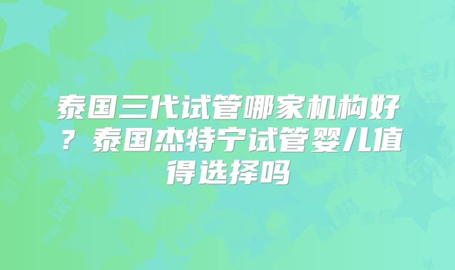 泰国三代试管哪家机构好？泰国杰特宁试管婴儿值得选择吗