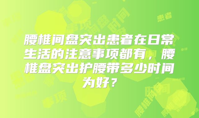 腰椎间盘突出患者在日常生活的注意事项都有，腰椎盘突出护腰带多少时间为好？