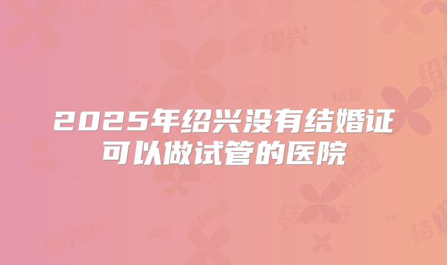 2025年绍兴没有结婚证可以做试管的医院
