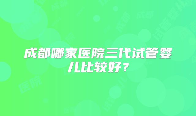 成都哪家医院三代试管婴儿比较好？