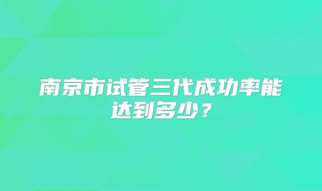 南京市试管三代成功率能达到多少?
