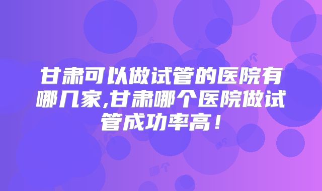 甘肃可以做试管的医院有哪几家,甘肃哪个医院做试管成功率高！
