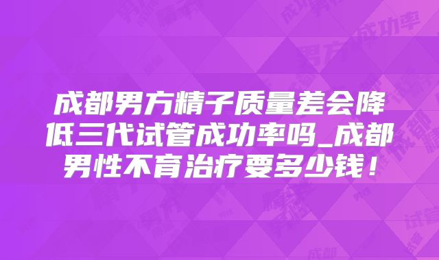 成都男方精子质量差会降低三代试管成功率吗_成都男性不育治疗要多少钱！