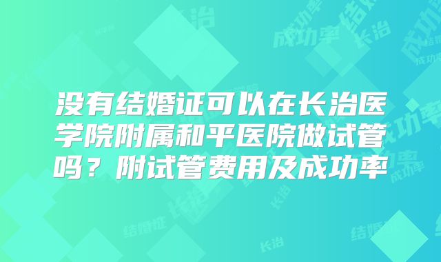 没有结婚证可以在长治医学院附属和平医院做试管吗?附试管费用及成功率