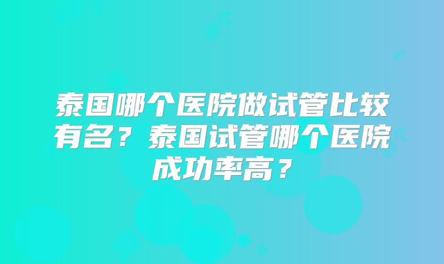 泰国哪个医院做试管比较有名？泰国试管哪个医院成功率高？
