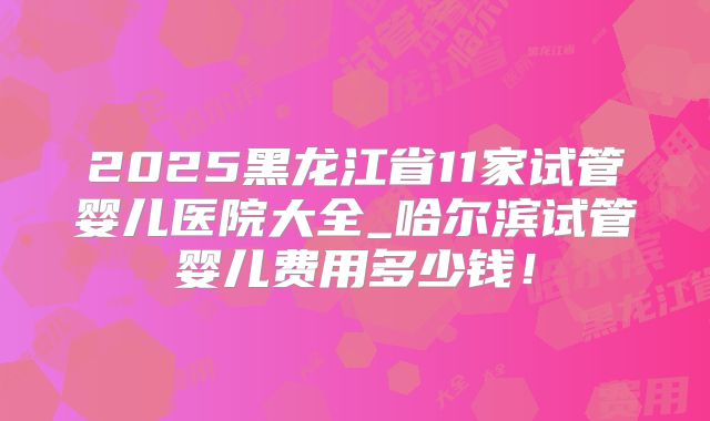 2025黑龙江省11家试管婴儿医院大全_哈尔滨试管婴儿费用多少钱！