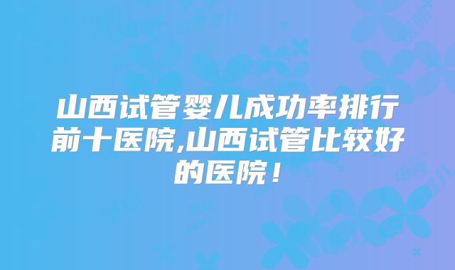山西试管婴儿成功率排行前十医院,山西试管比较好的医院!