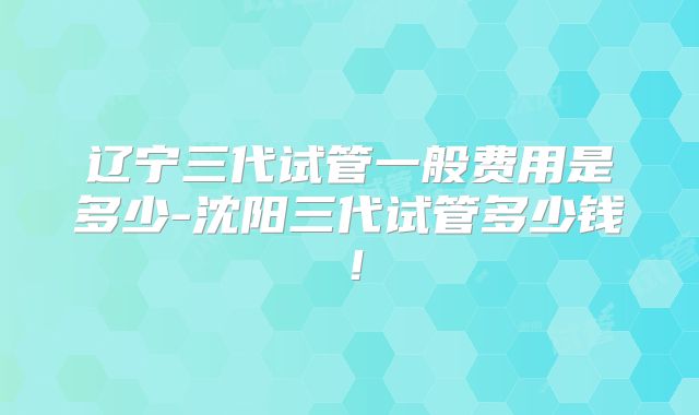 辽宁三代试管一般费用是多少-沈阳三代试管多少钱！