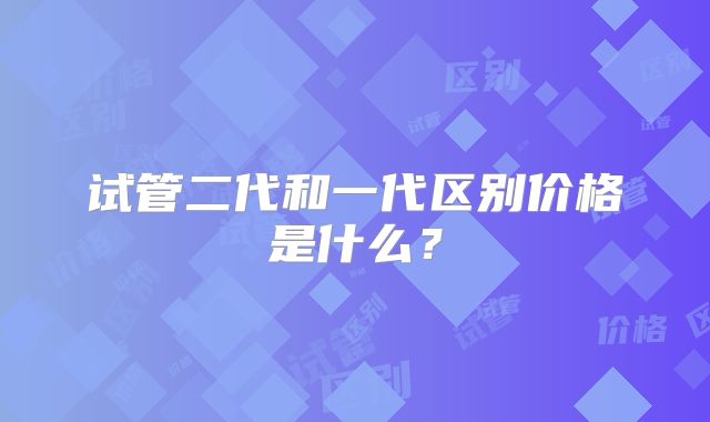 试管二代和一代区别价格是什么？