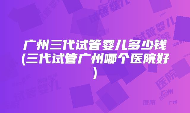 广州三代试管婴儿多少钱(三代试管广州哪个医院好)