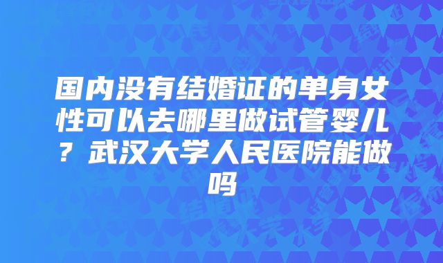 国内没有结婚证的单身女性可以去哪里做试管婴儿？武汉大学人民医院能做吗