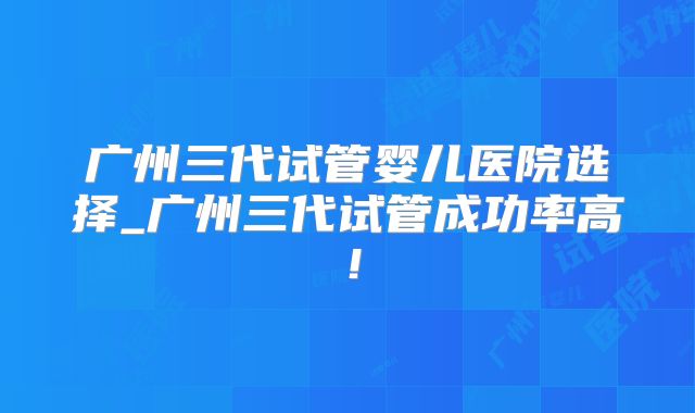 广州三代试管婴儿医院选择_广州三代试管成功率高！