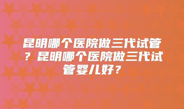 昆明哪个医院做三代试管？昆明哪个医院做三代试管婴儿好？