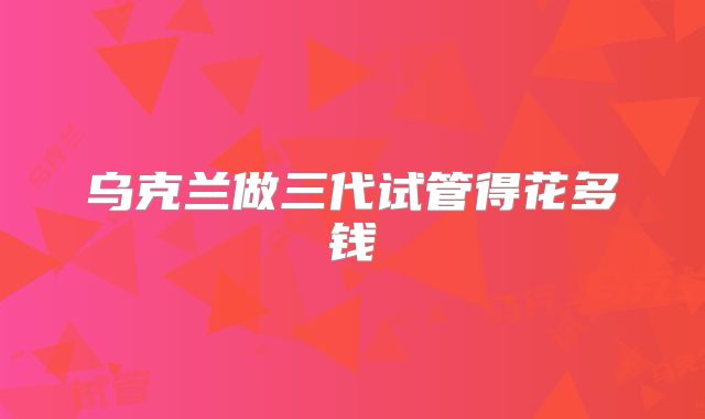 乌克兰做三代试管得花多钱