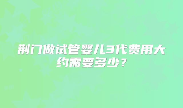 荆门做试管婴儿3代费用大约需要多少？