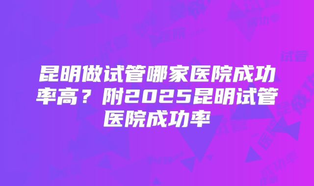 昆明做试管哪家医院成功率高?附2025昆明试管医院成功率
