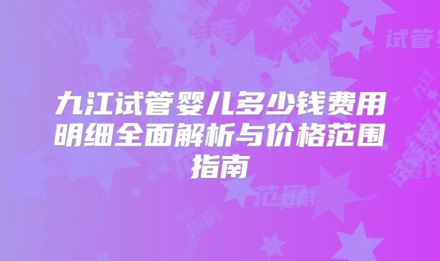 九江试管婴儿多少钱费用明细全面解析与价格范围指南