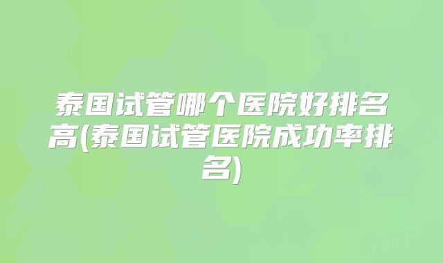 泰国试管哪个医院好排名高(泰国试管医院成功率排名)