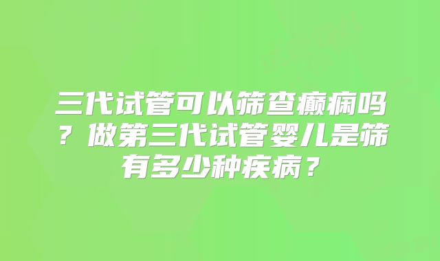 三代试管可以筛查癫痫吗？做第三代试管婴儿是筛有多少种疾病？
