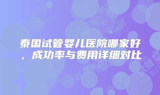 泰国试管婴儿医院哪家好，成功率与费用详细对比