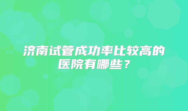 济南试管成功率比较高的医院有哪些?
