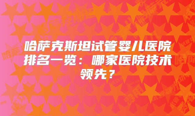 哈萨克斯坦试管婴儿医院排名一览:哪家医院技术领先?