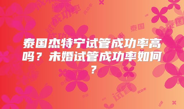 泰国杰特宁试管成功率高吗？未婚试管成功率如何？