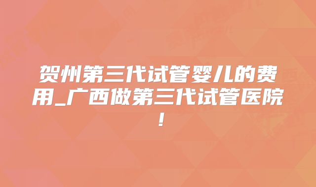 贺州第三代试管婴儿的费用_广西做第三代试管医院!