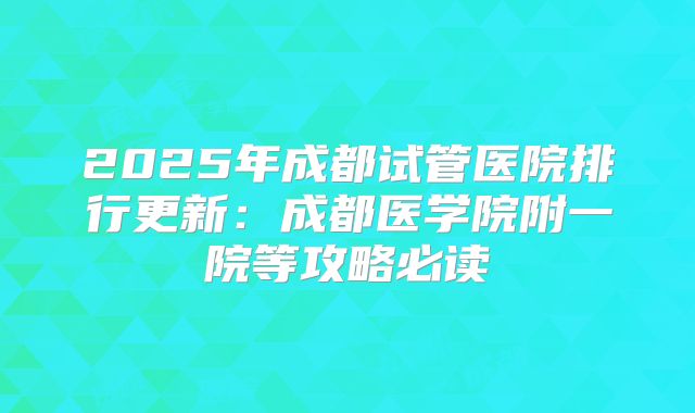 2025年成都试管医院排行更新:成都医学院附一院等攻略必读