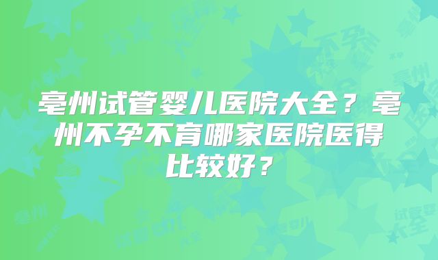 亳州试管婴儿医院大全？亳州不孕不育哪家医院医得比较好？