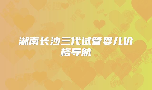 湖南长沙三代试管婴儿价格导航