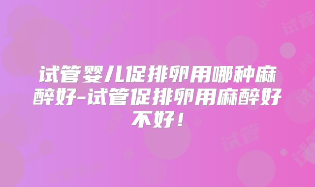 试管婴儿促排卵用哪种麻醉好-试管促排卵用麻醉好不好！