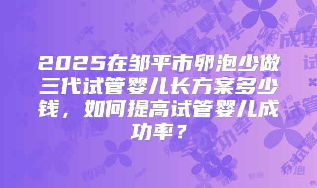 2025在邹平市卵泡少做三代试管婴儿长方案多少钱，如何提高试管婴儿成功率？