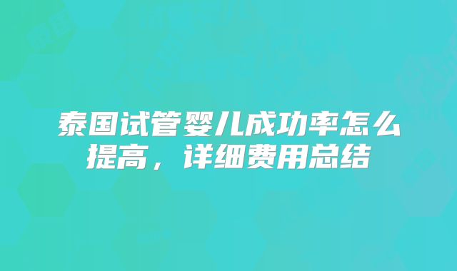 泰国试管婴儿成功率怎么提高，详细费用总结