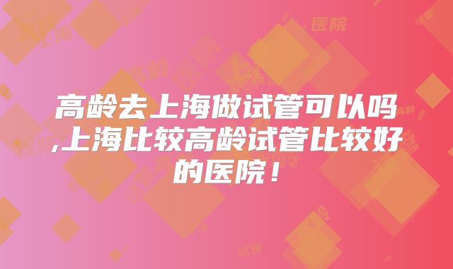 高龄去上海做试管可以吗,上海比较高龄试管比较好的医院！
