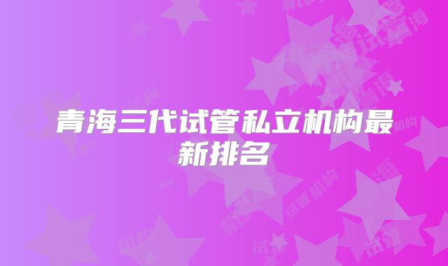 青海三代试管私立机构最新排名