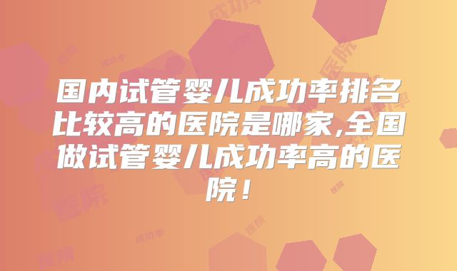 国内试管婴儿成功率排名比较高的医院是哪家,全国做试管婴儿成功率高的医院！