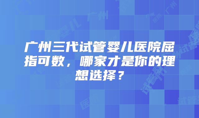 广州三代试管婴儿医院屈指可数，哪家才是你的理想选择？