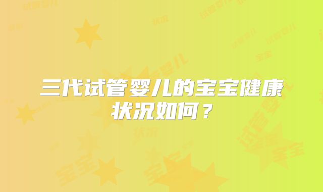 三代试管婴儿的宝宝健康状况如何？