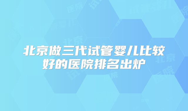 北京做三代试管婴儿比较好的医院排名出炉