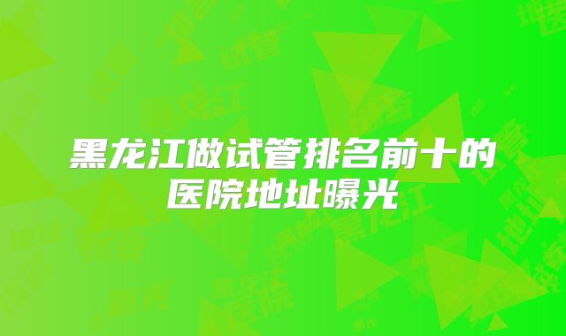 黑龙江做试管排名前十的医院地址曝光