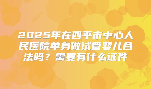 2025年在四平市中心人民医院单身做试管婴儿合法吗？需要有什么证件