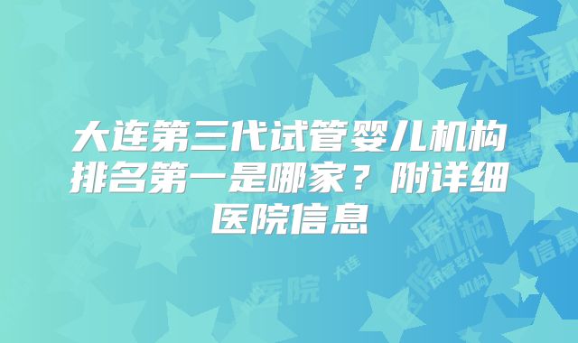 大连第三代试管婴儿机构排名第一是哪家?附详细医院信息