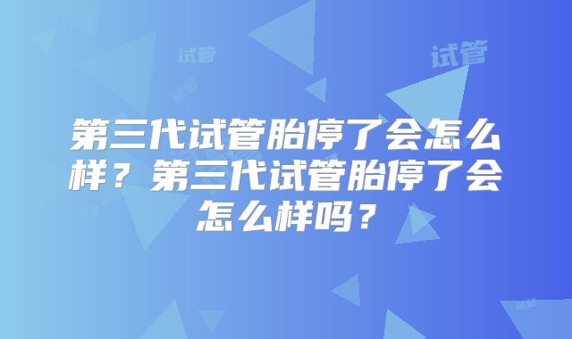 第三代试管胎停了会怎么样?第三代试管胎停了会怎么样吗?