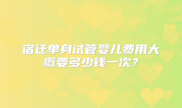 宿迁单身试管婴儿费用大概要多少钱一次？