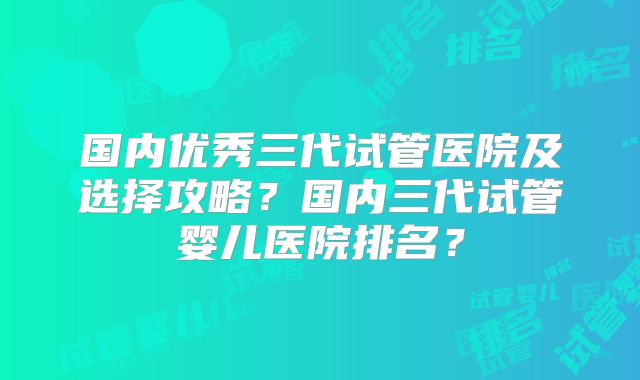 国内优秀三代试管医院及选择攻略？国内三代试管婴儿医院排名？