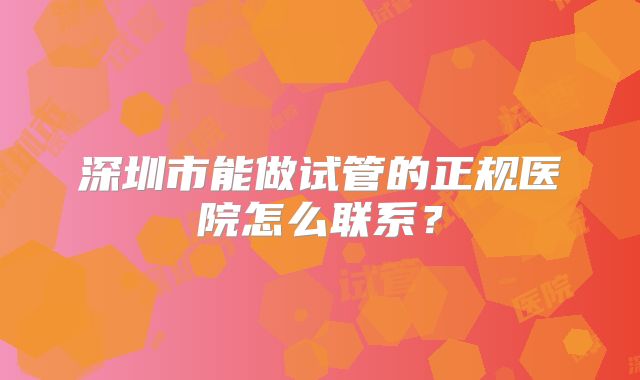 深圳市能做试管的正规医院怎么联系？
