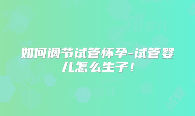 如何调节试管怀孕-试管婴儿怎么生子！